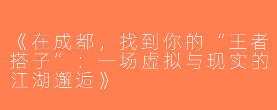 《在成都，找到你的“王者搭子”：一场虚拟与现实的江湖邂逅》