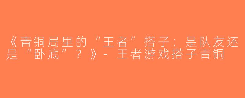 《青铜局里的“王者”搭子：是队友还是“卧底”？》-王者游戏搭子青铜