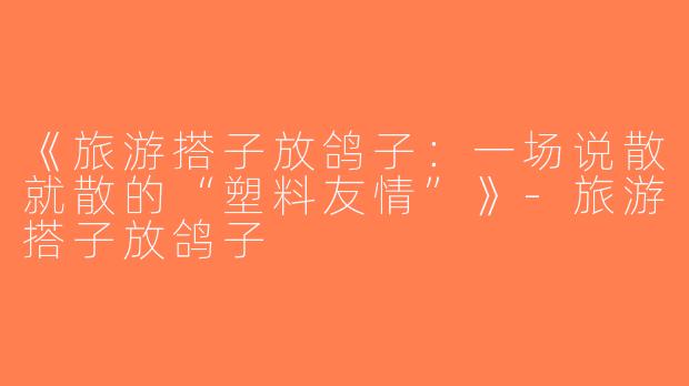 《旅游搭子放鸽子：一场说散就散的“塑料友情”》-旅游搭子放鸽子