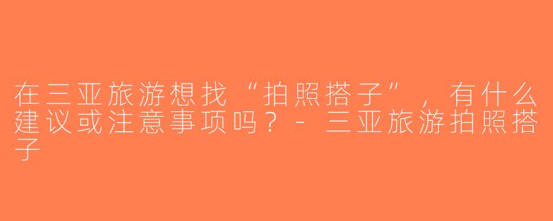 在三亚旅游想找“拍照搭子”，有什么建议或注意事项吗？-三亚旅游拍照搭子