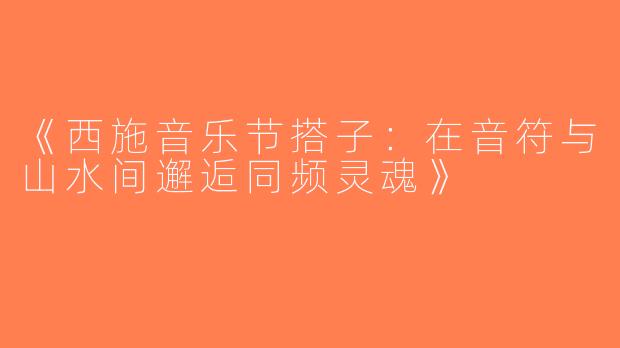 《西施音乐节搭子：在音符与山水间邂逅同频灵魂》