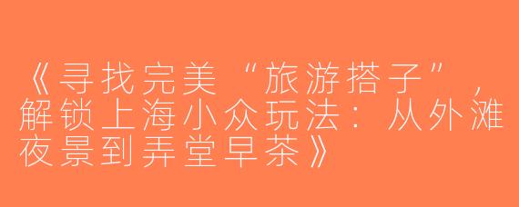 《寻找完美“旅游搭子”，解锁上海小众玩法：从外滩夜景到弄堂早茶》