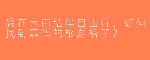 想在云南结伴自由行，如何找到靠谱的旅游搭子？