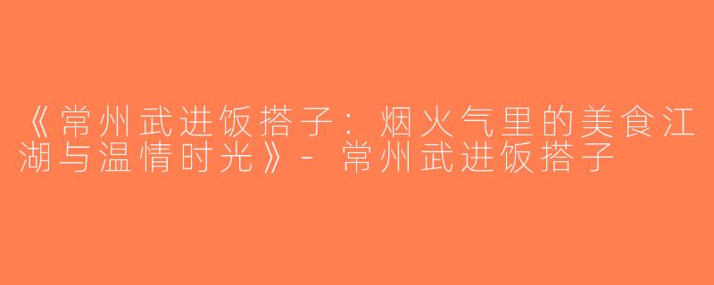 《常州武进饭搭子：烟火气里的美食江湖与温情时光》-常州武进饭搭子