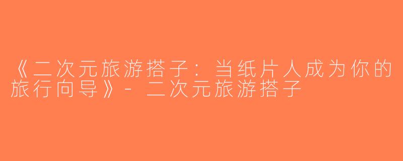《二次元旅游搭子：当纸片人成为你的旅行向导》-二次元旅游搭子