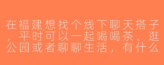 在福建想找个线下聊天搭子，平时可以一起喝喝茶、逛公园或者聊聊生活，有什么好的建议或平台推荐吗？