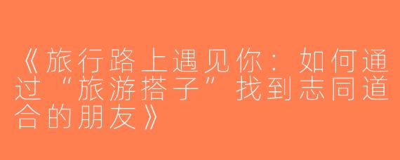 《旅行路上遇见你：如何通过“旅游搭子”找到志同道合的朋友》