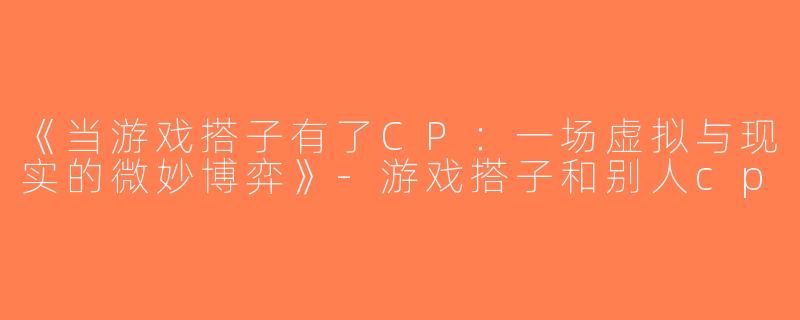 《当游戏搭子有了CP：一场虚拟与现实的微妙博弈》-游戏搭子和别人cp