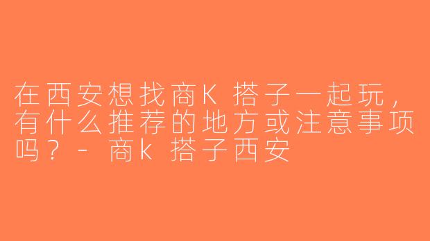 在西安想找商K搭子一起玩，有什么推荐的地方或注意事项吗？-商k搭子西安