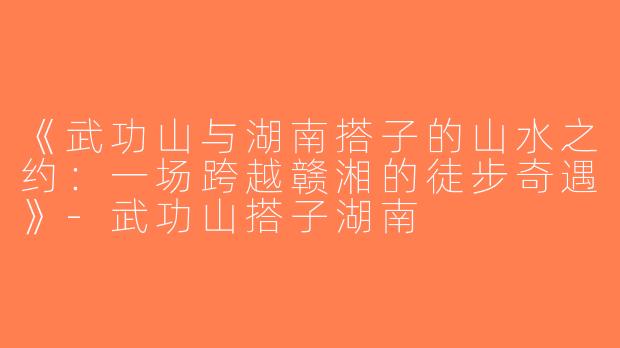 《武功山与湖南搭子的山水之约：一场跨越赣湘的徒步奇遇》-武功山搭子湖南