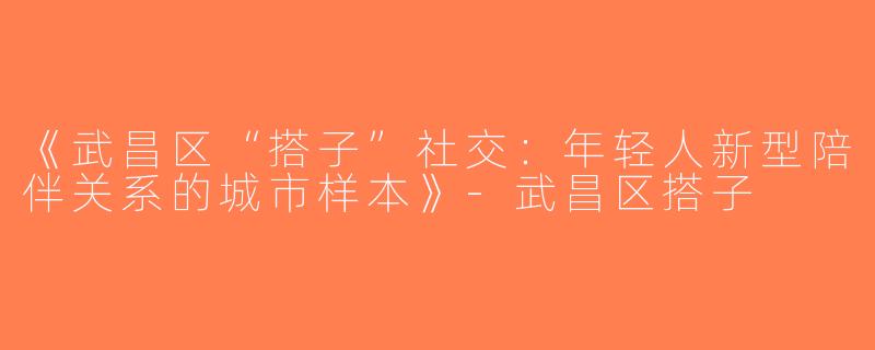 《武昌区“搭子”社交：年轻人新型陪伴关系的城市样本》-武昌区搭子