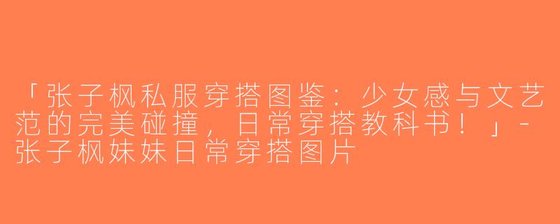「张子枫私服穿搭图鉴：少女感与文艺范的完美碰撞，日常穿搭教科书！」-张子枫妹妹日常穿搭图片