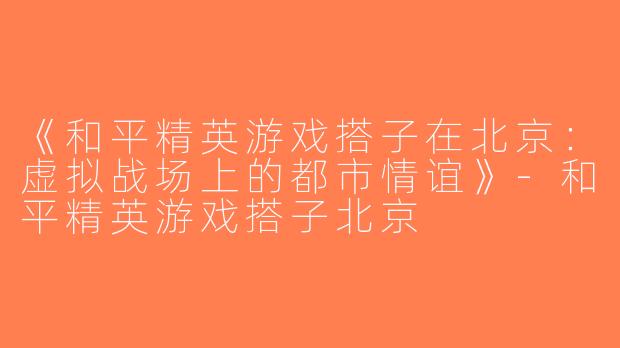 《和平精英游戏搭子在北京：虚拟战场上的都市情谊》-和平精英游戏搭子北京