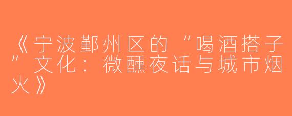 《宁波鄞州区的“喝酒搭子”文化：微醺夜话与城市烟火》