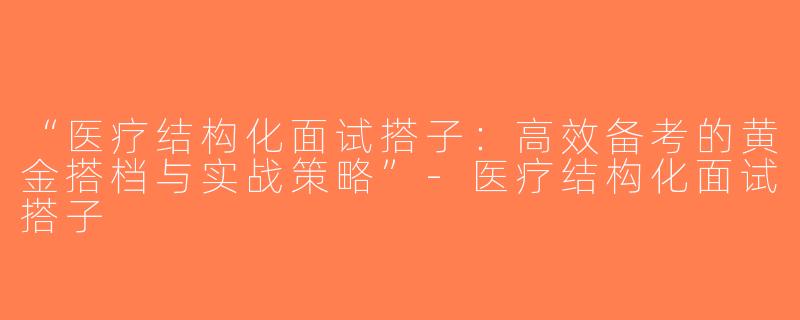 “医疗结构化面试搭子：高效备考的黄金搭档与实战策略”-医疗结构化面试搭子