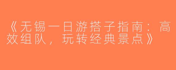 《无锡一日游搭子指南：高效组队，玩转经典景点》
