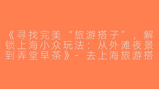 《寻找完美“旅游搭子”，解锁上海小众玩法：从外滩夜景到弄堂早茶》-去上海旅游搭子