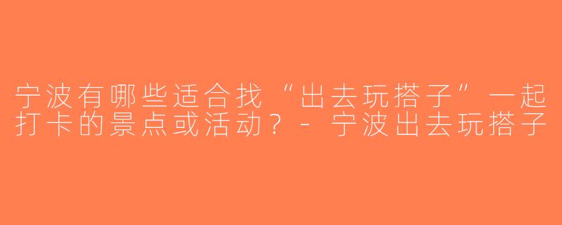 宁波有哪些适合找“出去玩搭子”一起打卡的景点或活动？-宁波出去玩搭子