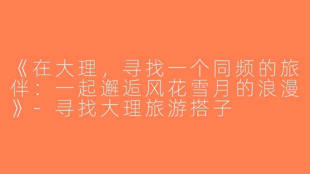 《在大理，寻找一个同频的旅伴：一起邂逅风花雪月的浪漫》-寻找大理旅游搭子