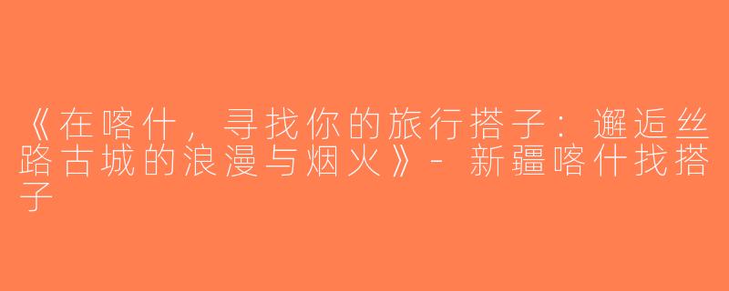 《在喀什，寻找你的旅行搭子：邂逅丝路古城的浪漫与烟火》-新疆喀什找搭子