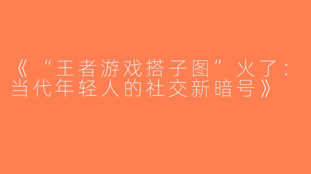 《“王者游戏搭子图”火了：当代年轻人的社交新暗号》