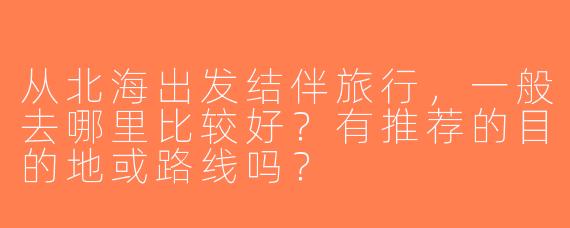 从北海出发结伴旅行，一般去哪里比较好？有推荐的目的地或路线吗？