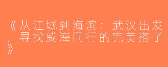 《从江城到海滨：武汉出发，寻找威海同行的完美搭子》