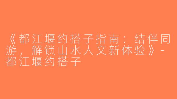《都江堰约搭子指南：结伴同游，解锁山水人文新体验》-都江堰约搭子