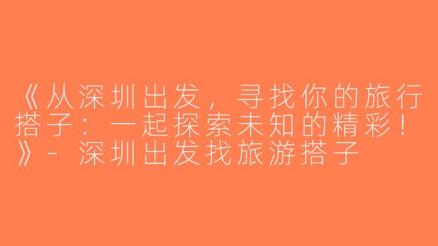《从深圳出发，寻找你的旅行搭子：一起探索未知的精彩！》-深圳出发找旅游搭子
