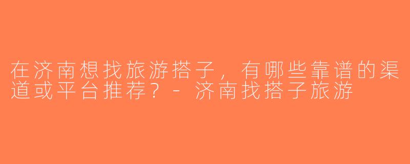 在济南想找旅游搭子，有哪些靠谱的渠道或平台推荐？-济南找搭子旅游