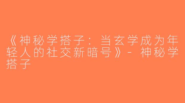 《神秘学搭子：当玄学成为年轻人的社交新暗号》-神秘学搭子