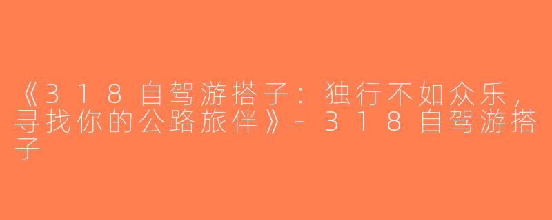 《318自驾游搭子：独行不如众乐，寻找你的公路旅伴》-318自驾游搭子