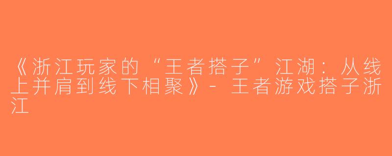 《浙江玩家的“王者搭子”江湖：从线上并肩到线下相聚》-王者游戏搭子浙江