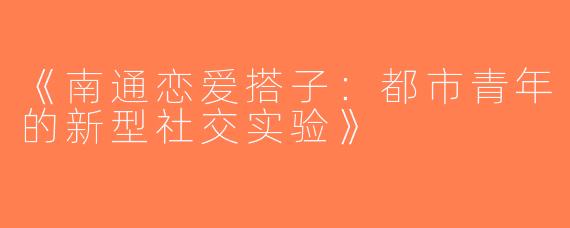 《南通恋爱搭子：都市青年的新型社交实验》