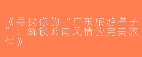 《寻找你的“广东旅游搭子”：解锁岭南风情的完美旅伴》