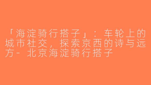 「海淀骑行搭子」：车轮上的城市社交，探索京西的诗与远方-北京海淀骑行搭子