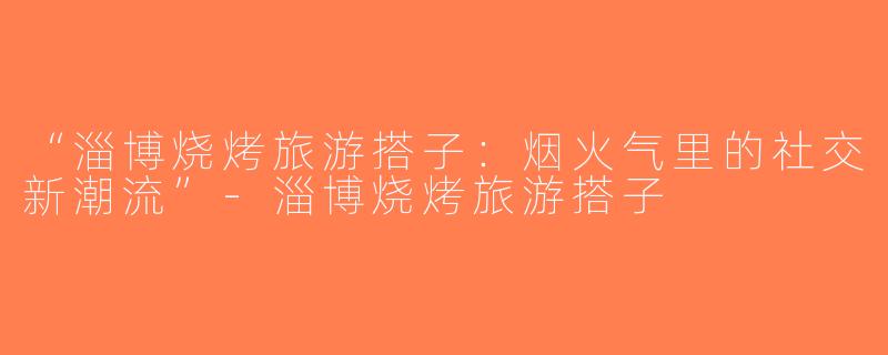 “淄博烧烤旅游搭子：烟火气里的社交新潮流”-淄博烧烤旅游搭子
