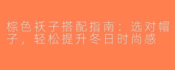 棕色袄子搭配指南：选对帽子，轻松提升冬日时尚感