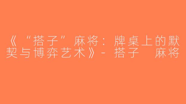 《“搭子”麻将：牌桌上的默契与博弈艺术》-搭子 麻将