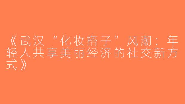 《武汉“化妆搭子”风潮：年轻人共享美丽经济的社交新方式》