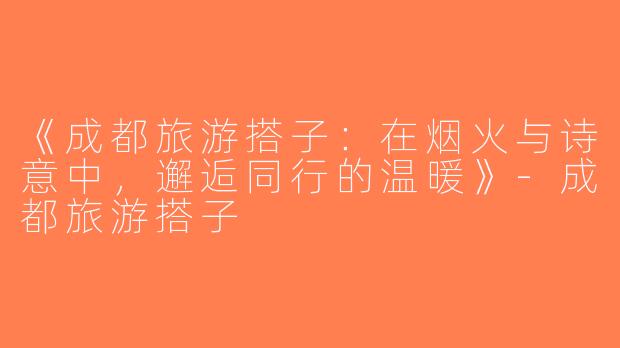 《成都旅游搭子：在烟火与诗意中，邂逅同行的温暖》-成都旅游搭子
