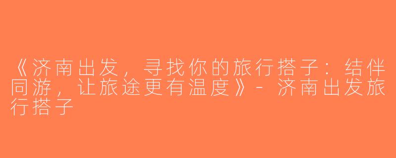 《济南出发，寻找你的旅行搭子：结伴同游，让旅途更有温度》-济南出发旅行搭子