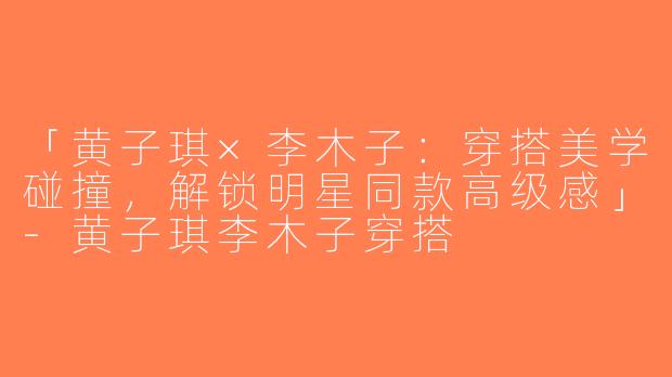 「黄子琪×李木子：穿搭美学碰撞，解锁明星同款高级感」-黄子琪李木子穿搭