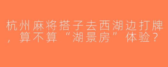 杭州麻将搭子去西湖边打牌，算不算“湖景房”体验？