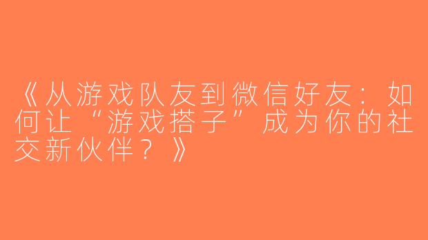 《从游戏队友到微信好友：如何让“游戏搭子”成为你的社交新伙伴？》