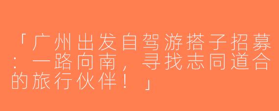 「广州出发自驾游搭子招募：一路向南，寻找志同道合的旅行伙伴！」
