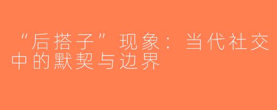 “后搭子”现象：当代社交中的默契与边界