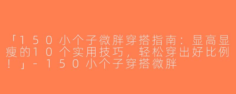 「150小个子微胖穿搭指南：显高显瘦的10个实用技巧，轻松穿出好比例！」-150小个子穿搭微胖