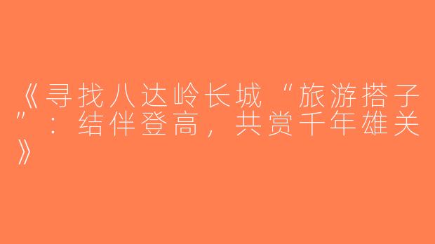 《寻找八达岭长城“旅游搭子”：结伴登高，共赏千年雄关》