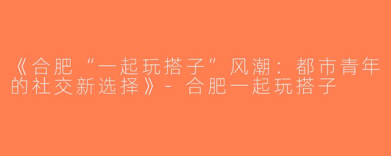 《合肥“一起玩搭子”风潮：都市青年的社交新选择》-合肥一起玩搭子